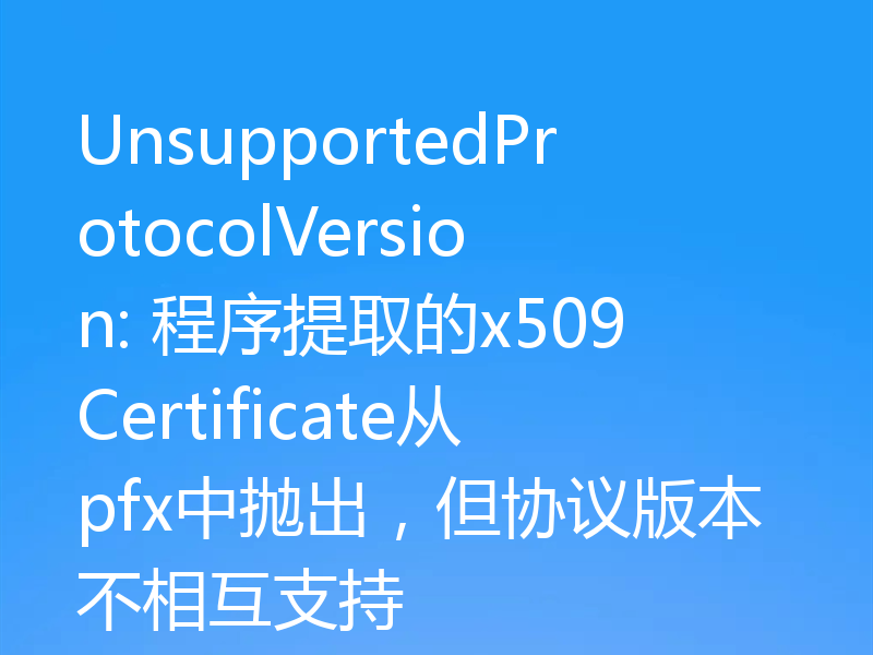 UnsupportedProtocolVersion: 程序提取的x509Certificate从pfx中抛出,但协议版本不相互支持
