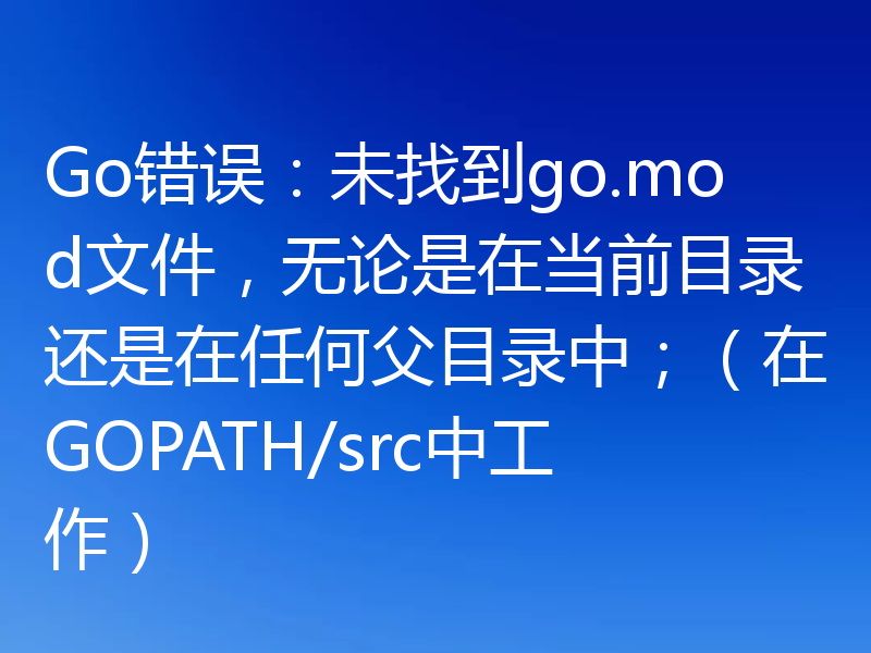 Go错误:未找到go.mod文件,无论是在当前目录还是在任何父目录中;(在GOPATH/src中工作)