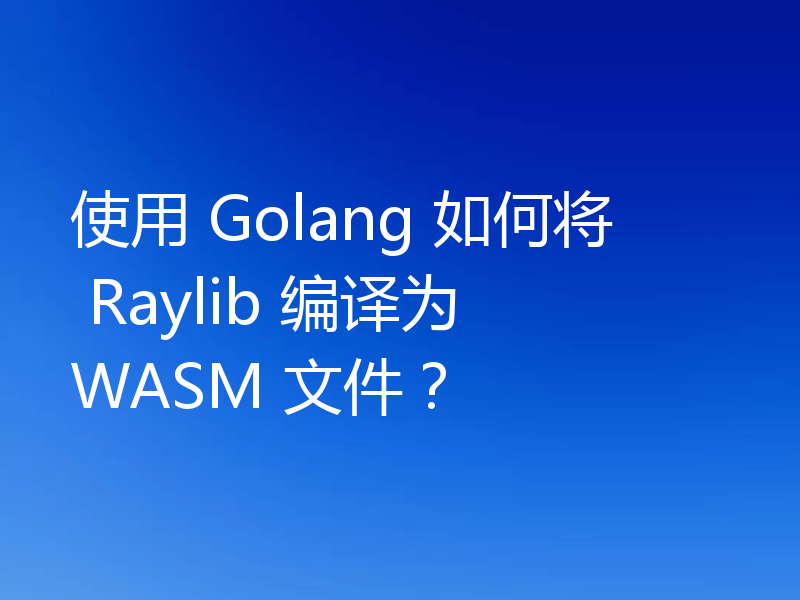 使用 Golang 如何将 Raylib 编译为 WASM 文件?