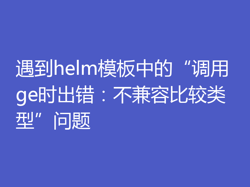 遇到helm模板中的“调用ge时出错:不兼容比较类型”问题