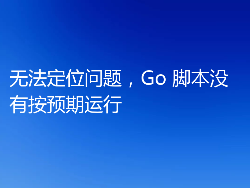 无法定位问题,Go 脚本没有按预期运行