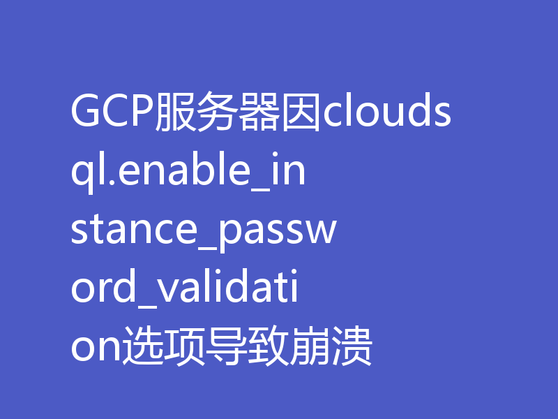 GCP服务器因cloudsql.enable_instance_password_validation选项导致崩溃