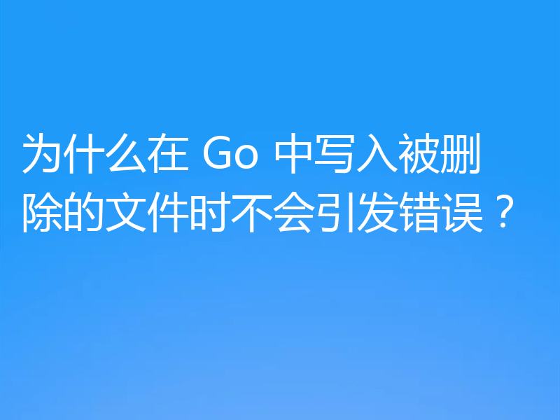 为什么在 Go 中写入被删除的文件时不会引发错误?