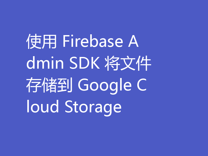 使用 Firebase Admin SDK 将文件存储到 Google Cloud Storage