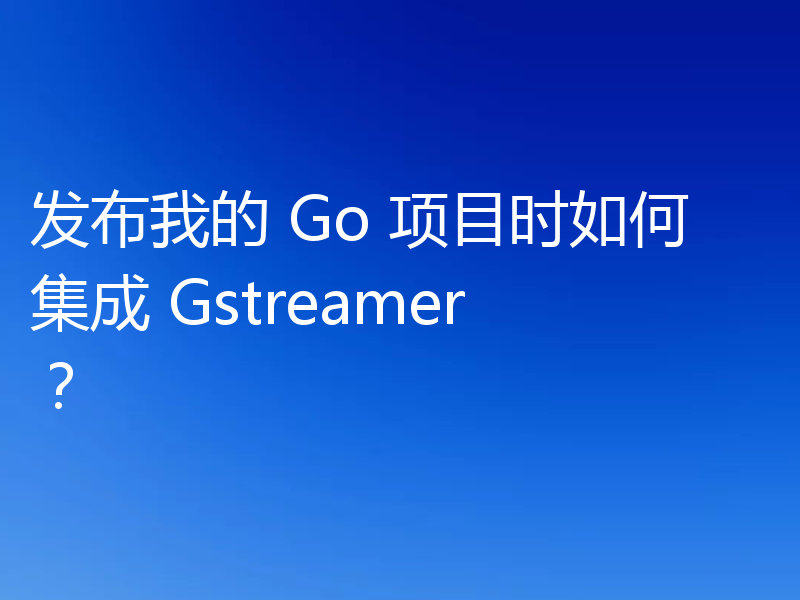 发布我的 Go 项目时如何集成 Gstreamer?