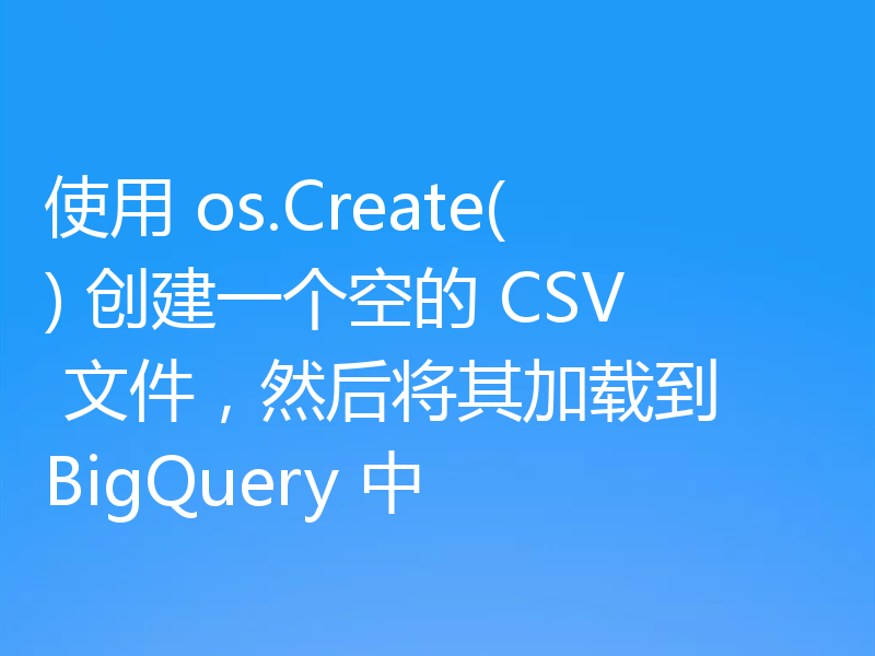 使用 os.Create() 创建一个空的 CSV 文件,然后将其加载到 BigQuery 中