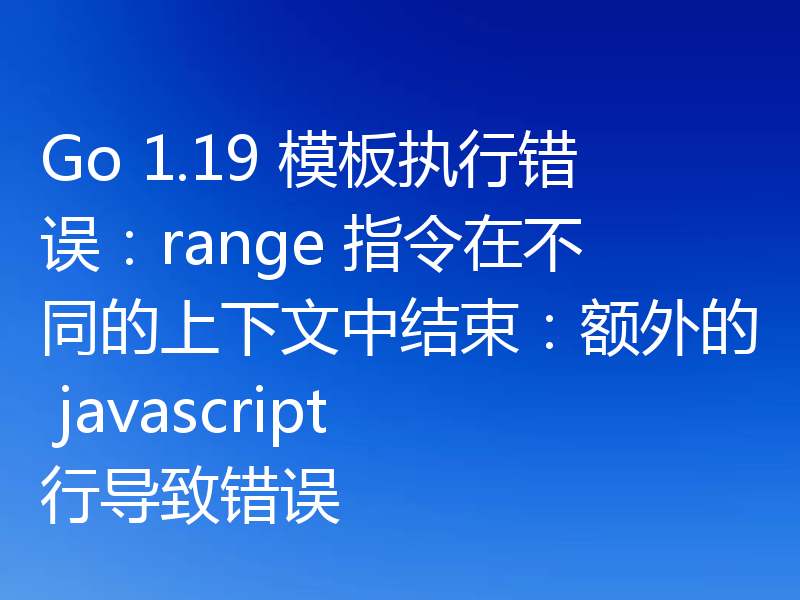 Go 1.19 模板执行错误:range 指令在不同的上下文中结束:额外的 javascript 行导致错误