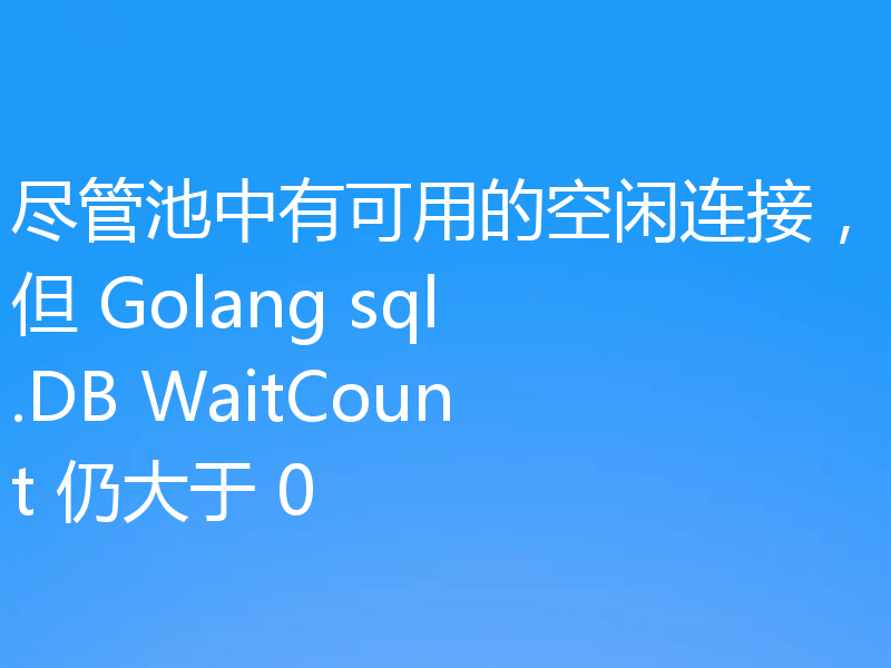 尽管池中有可用的空闲连接,但 Golang sql.DB WaitCount 仍大于 0