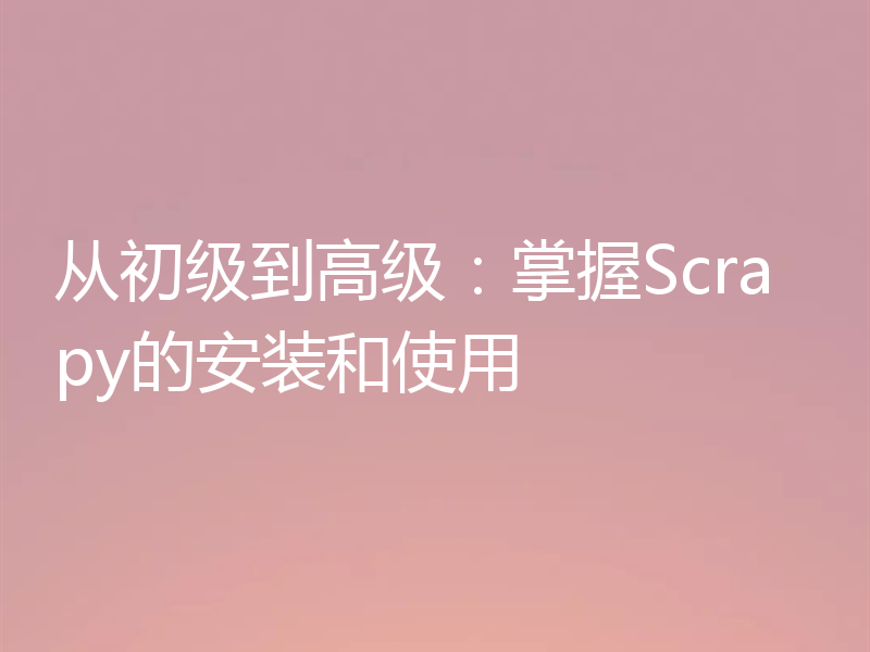 从初级到高级:掌握Scrapy的安装和使用
