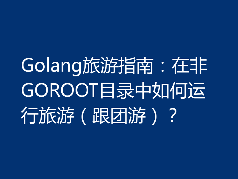 Golang旅游指南:在非GOROOT目录中如何运行旅游(跟团游)?