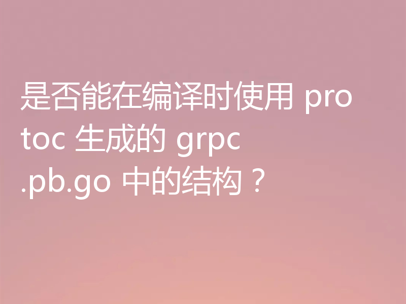 是否能在编译时使用 protoc 生成的 grpc.pb.go 中的结构?