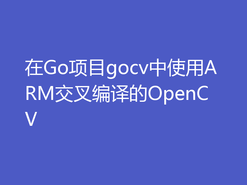在Go项目gocv中使用ARM交叉编译的OpenCV