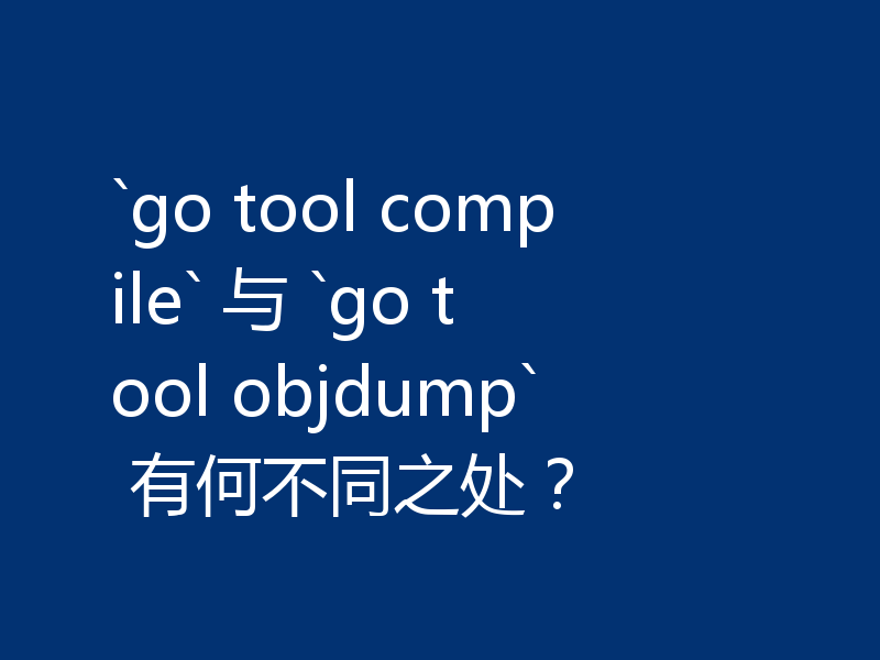 `go tool compile` 与 `go tool objdump` 有何不同之处?