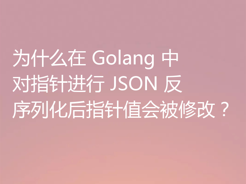 为什么在 Golang 中对指针进行 JSON 反序列化后指针值会被修改？