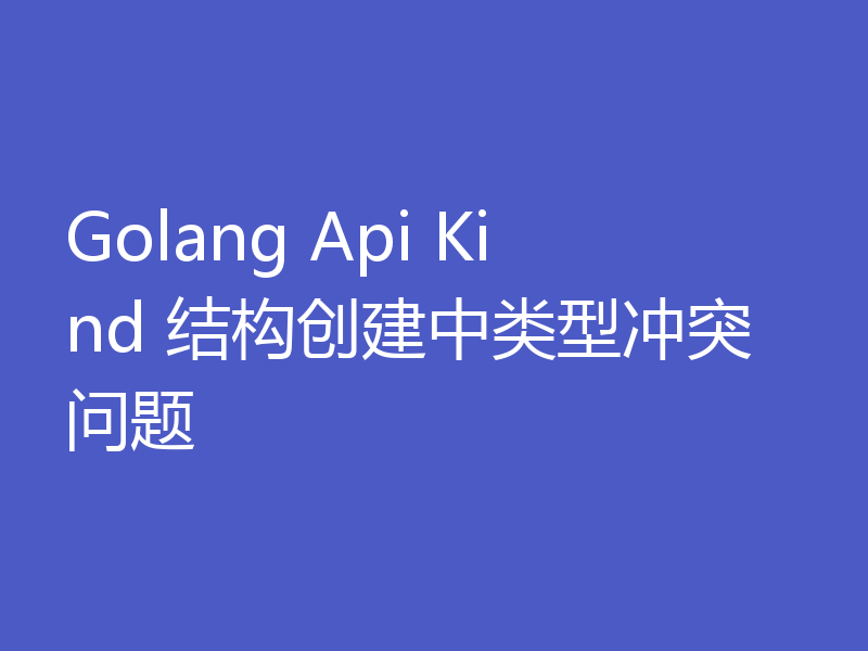 Golang Api Kind 结构创建中类型冲突问题