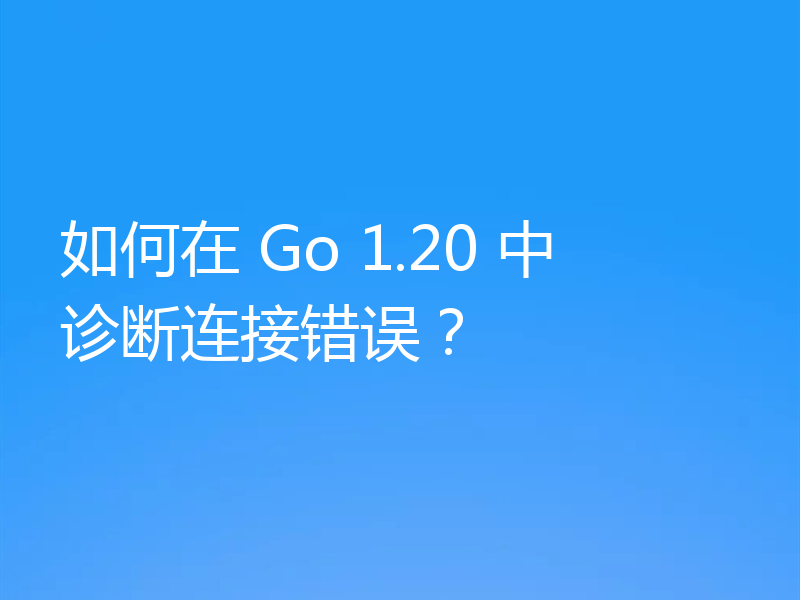 如何在 Go 1.20 中诊断连接错误？