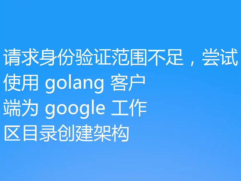 请求身份验证范围不足,尝试使用 golang 客户端为 google 工作区目录创建架构