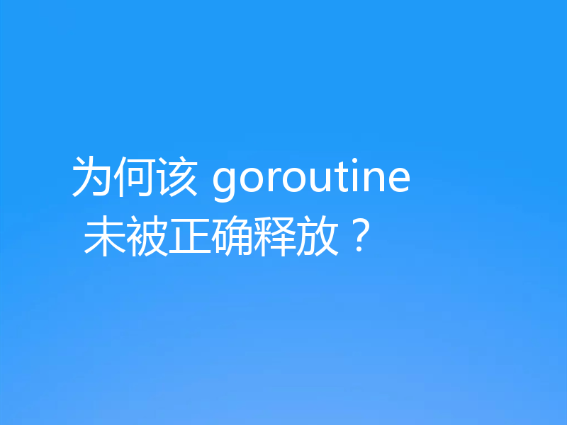 为何该 goroutine 未被正确释放?