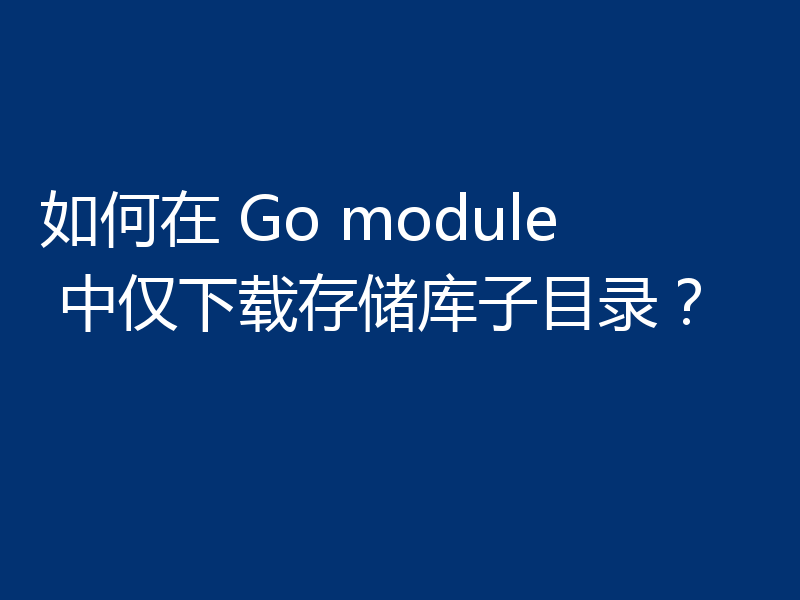 如何在 Go module 中仅下载存储库子目录?