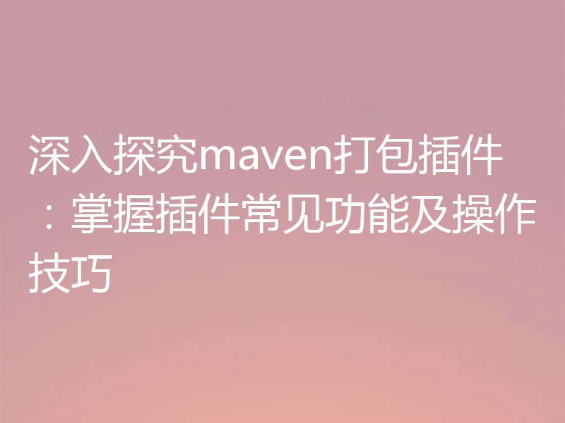 深入探究maven打包插件:掌握插件常见功能及操作技巧
