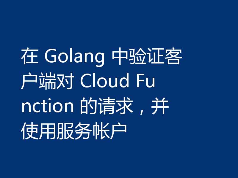 在 Golang 中验证客户端对 Cloud Function 的请求,并使用服务帐户
