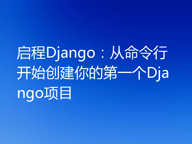 启程Django:从命令行开始创建你的第一个Django项目