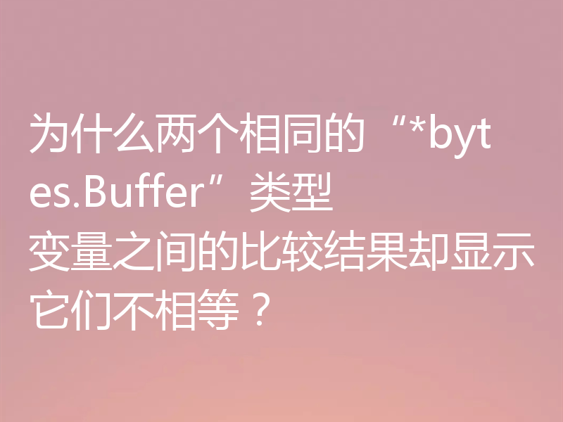 为什么两个相同的“*bytes.Buffer”类型变量之间的比较结果却显示它们不相等?