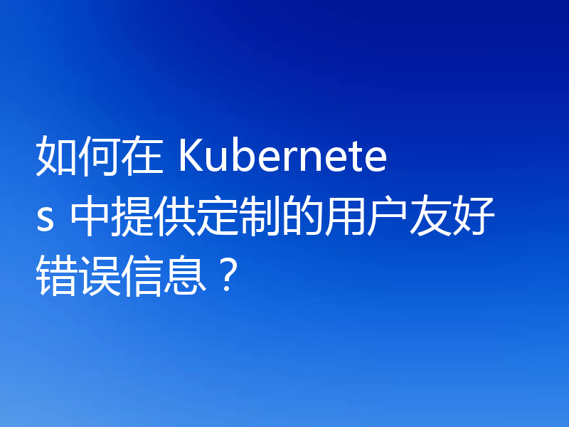如何在 Kubernetes 中提供定制的用户友好错误信息?