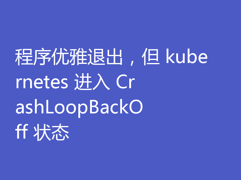 程序优雅退出,但 kubernetes 进入 CrashLoopBackOff 状态