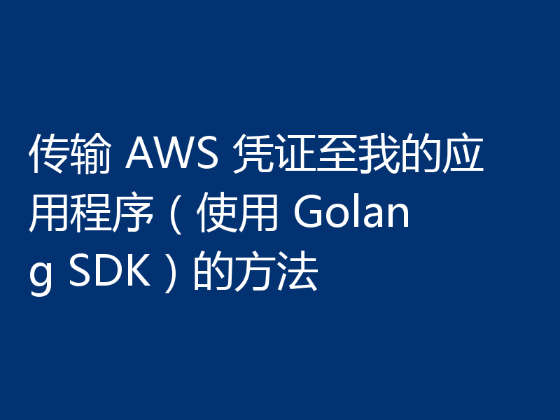 传输 AWS 凭证至我的应用程序(使用 Golang SDK)的方法
