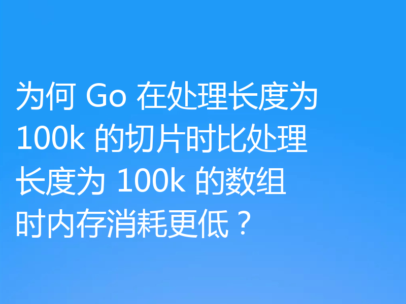 为何 Go 在处理长度为 100k 的切片时比处理长度为 100k 的数组时内存消耗更低?