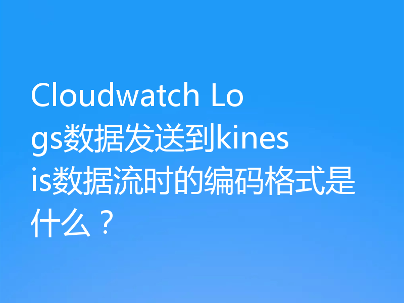 Cloudwatch Logs数据发送到kinesis数据流时的编码格式是什么?
