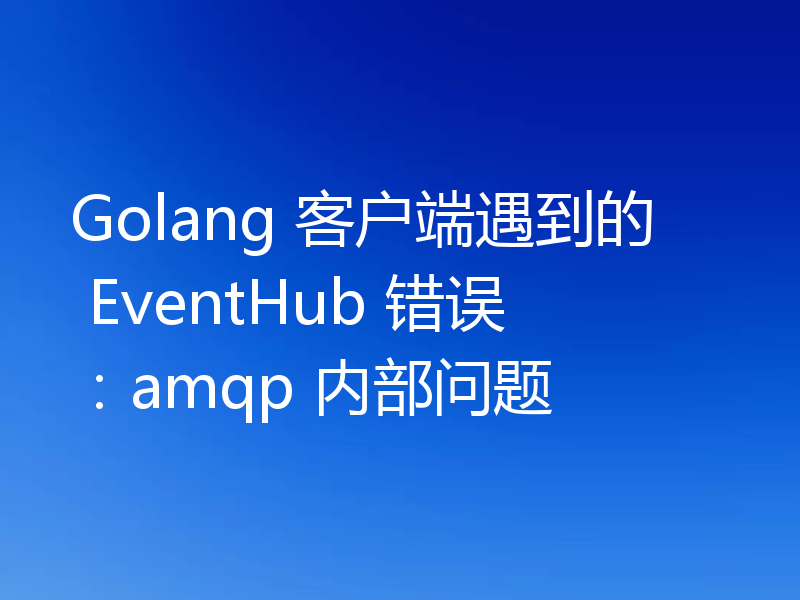 Golang 客户端遇到的 EventHub 错误:amqp 内部问题