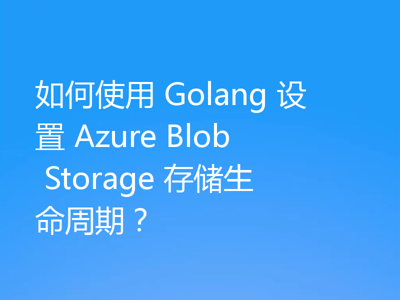 如何使用 Golang 设置 Azure Blob Storage 存储生命周期?