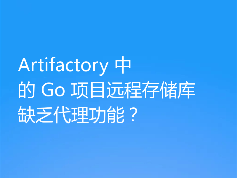 Artifactory 中的 Go 项目远程存储库缺乏代理功能?