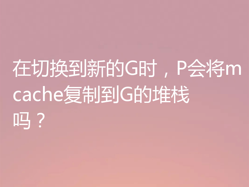 在切换到新的G时,P会将mcache复制到G的堆栈吗?