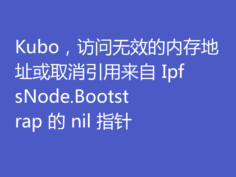 Kubo,访问无效的内存地址或取消引用来自 IpfsNode.Bootstrap 的 nil 指针