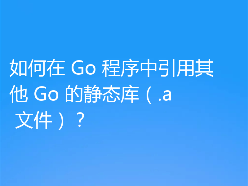 如何在 Go 程序中引用其他 Go 的静态库(.a 文件)?