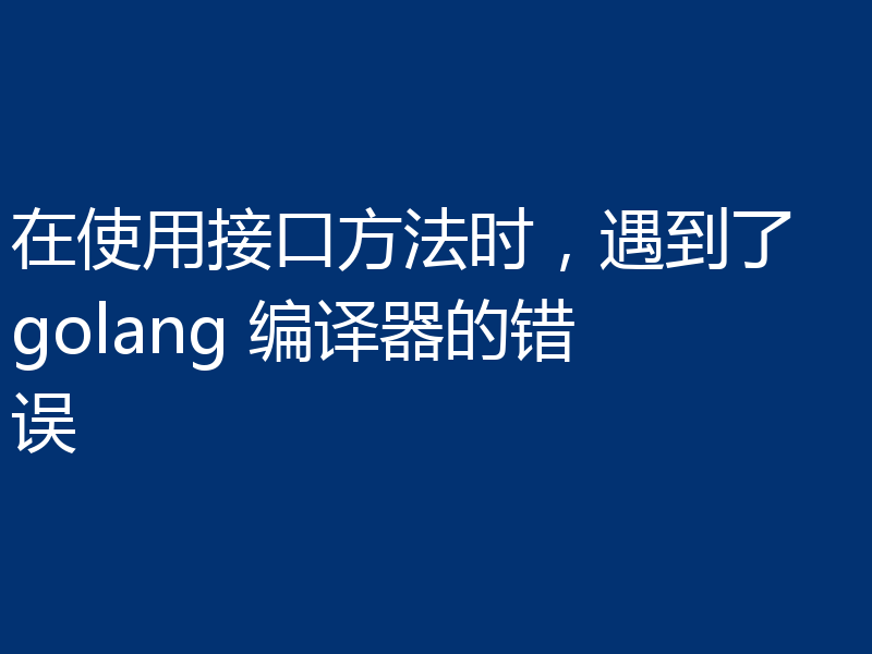 在使用接口方法时,遇到了 golang 编译器的错误