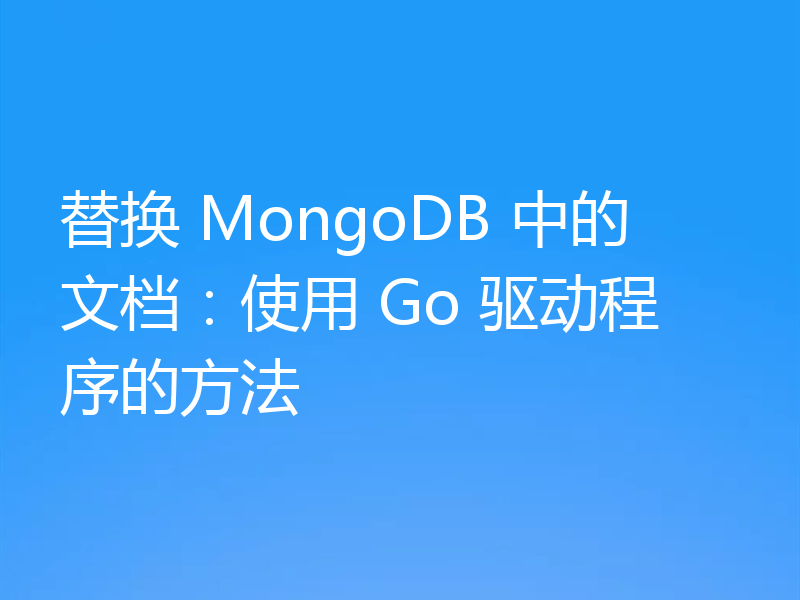 替换 MongoDB 中的文档:使用 Go 驱动程序的方法