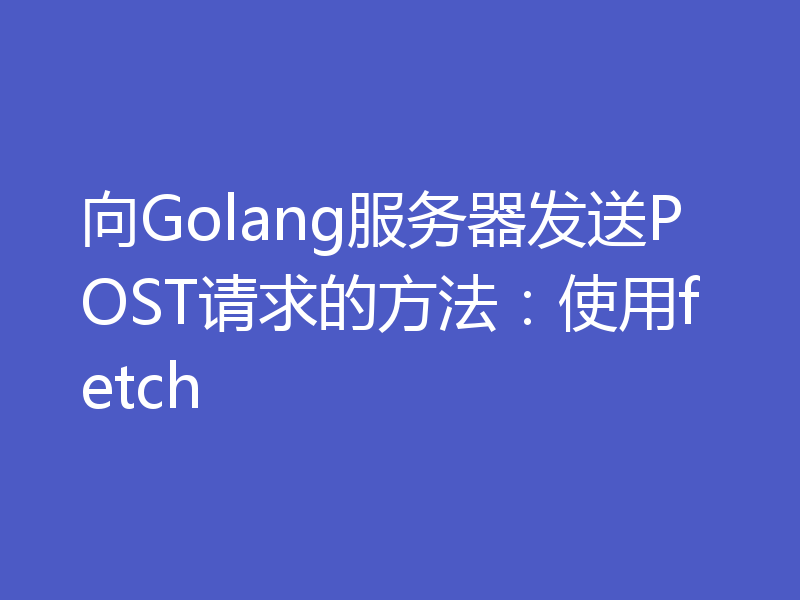 向Golang服务器发送POST请求的方法:使用fetch