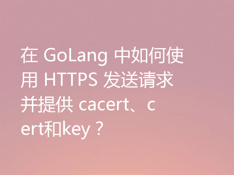 在 GoLang 中如何使用 HTTPS 发送请求并提供 cacert、cert和key?