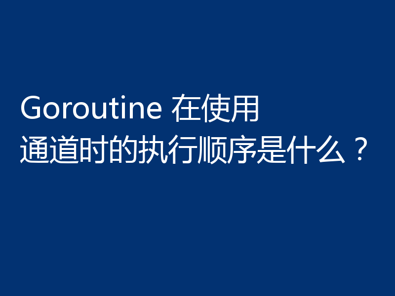 Goroutine 在使用通道时的执行顺序是什么?