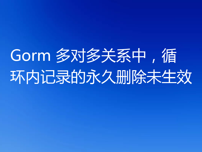 Gorm 多对多关系中,循环内记录的永久删除未生效