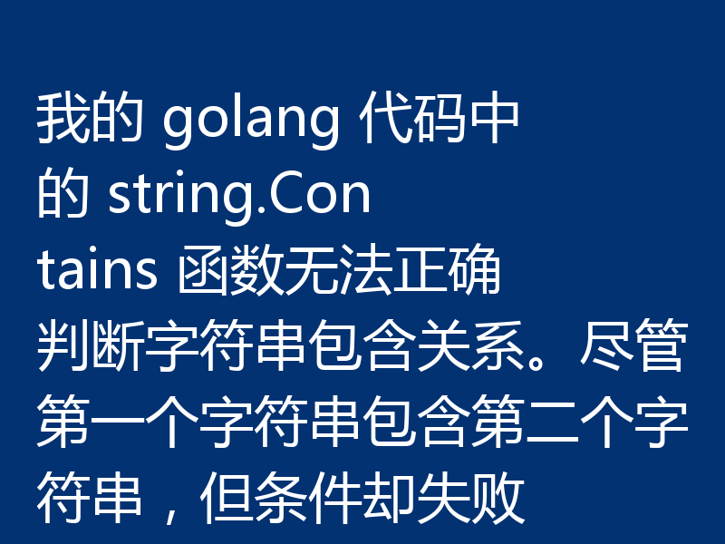 我的 golang 代码中的 string.Contains 函数无法正确判断字符串包含关系。尽管第一个字符串包含第二个字符串,但条件却失败