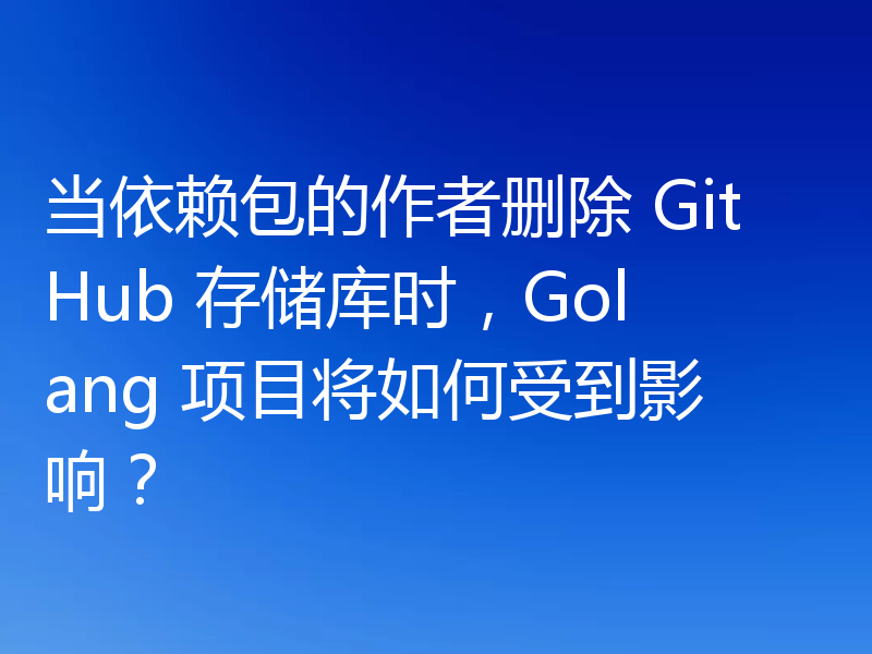 当依赖包的作者删除 GitHub 存储库时,Golang 项目将如何受到影响?